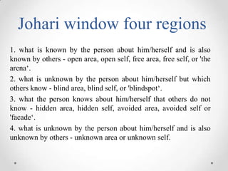 Johari window four regions
1. what is known by the person about him/herself and is also
known by others - open area, open self, free area, free self, or 'the
arena‘.
2. what is unknown by the person about him/herself but which
others know - blind area, blind self, or 'blindspot‘.
3. what the person knows about him/herself that others do not
know - hidden area, hidden self, avoided area, avoided self or
'facade‘.
4. what is unknown by the person about him/herself and is also
unknown by others - unknown area or unknown self.

 