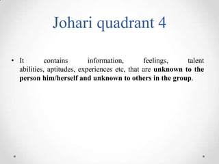 Johari quadrant 4
• It
contains
information,
feelings,
talent
abilities, aptitudes, experiences etc, that are unknown to the
person him/herself and unknown to others in the group.

 