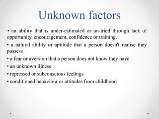 Unknown factors
• an ability that is under-estimated or un-tried through lack of

opportunity, encouragement, confidence or training.
• a natural ability or aptitude that a person doesn't realise they
possess
• a fear or aversion that a person does not know they have
• an unknown illness
• repressed or subconscious feelings
• conditioned behaviour or attitudes from childhood

 