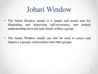 Johari Window
• The Johari Window model is a simple and useful tool for
illustrating and improving self-awareness, and mutual
understanding between individuals within a group.
• The Johari Window model can also be used to assess and
improve a group's relationship with other groups.

 