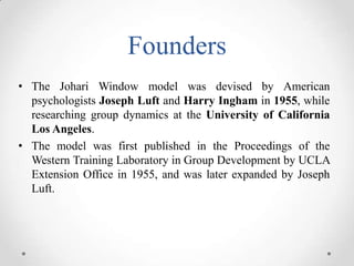 Founders
• The Johari Window model was devised by American
psychologists Joseph Luft and Harry Ingham in 1955, while
researching group dynamics at the University of California
Los Angeles.
• The model was first published in the Proceedings of the
Western Training Laboratory in Group Development by UCLA
Extension Office in 1955, and was later expanded by Joseph
Luft.

 