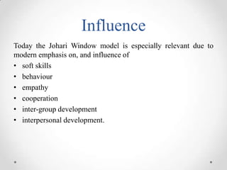Influence
Today the Johari Window model is especially relevant due to
modern emphasis on, and influence of
• soft skills
• behaviour
• empathy
• cooperation
• inter-group development
• interpersonal development.

 