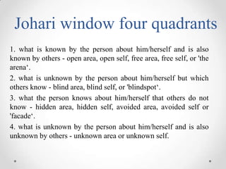 Johari window four quadrants
1. what is known by the person about him/herself and is also
known by others - open area, ope...