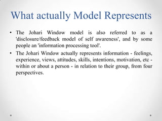What actually Model Represents
• The Johari Window model is also referred to as a
'disclosure/feedback model of self aware...