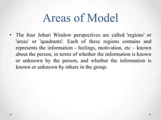 Areas of Model
• The four Johari Window perspectives are called 'regions' or
'areas' or 'quadrants'. Each of these regions...