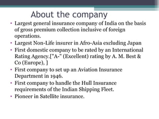 About the company
• Largest general insurance company of India on the basis
of gross premium collection inclusive of foreign
operations.
• Largest Non-Life insurer in Afro-Asia excluding Japan
• First domestic company to be rated by an International
Rating Agency.["A-" (Excellent) rating by A. M. Best &
Co (Europe), ]
• First company to set up an Aviation Insurance
Department in 1946.
• First company to handle the Hull Insurance
requirements of the Indian Shipping Fleet.
• Pioneer in Satellite insurance.

 