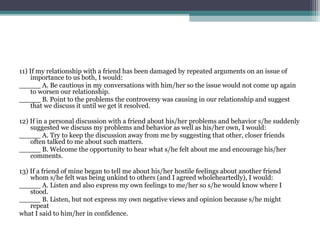 11) If my relationship with a friend has been damaged by repeated arguments on an issue of
importance to us both, I would:
_____ A. Be cautious in my conversations with him/her so the issue would not come up again
to worsen our relationship.
_____ B. Point to the problems the controversy was causing in our relationship and suggest
that we discuss it until we get it resolved.
12) If in a personal discussion with a friend about his/her problems and behavior s/he suddenly
suggested we discuss my problems and behavior as well as his/her own, I would:
_____ A. Try to keep the discussion away from me by suggesting that other, closer friends
often talked to me about such matters.
_____ B. Welcome the opportunity to hear what s/he felt about me and encourage his/her
comments.
13) If a friend of mine began to tell me about his/her hostile feelings about another friend
whom s/he felt was being unkind to others (and I agreed wholeheartedly), I would:
_____ A. Listen and also express my own feelings to me/her so s/he would know where I
stood.
_____ B. Listen, but not express my own negative views and opinion because s/he might
repeat
what I said to him/her in confidence.

 