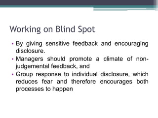 Working on Blind Spot
• By giving sensitive feedback and encouraging
disclosure.
• Managers should promote a climate of non-
judgemental feedback, and
• Group response to individual disclosure, which
reduces fear and therefore encourages both
processes to happen
 