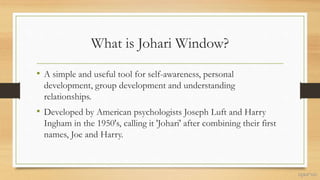 What is Johari Window?
• A simple and useful tool for self-awareness, personal
development, group development and understanding
relationships.
• Developed by American psychologists Joseph Luft and Harry
Ingham in the 1950's, calling it 'Johari' after combining their first
names, Joe and Harry.
 