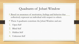 Quadrants of Johari Window
• Based on awareness of motivation, feelings and behavior that
collectively represent an individual with respect to others.
• These 4 quadrants constitute the Johari Window and are:
1. Open Self
2. Blind Self
3. Hidden Self
4. Unknown Self
 