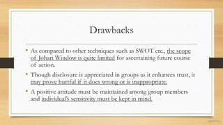 Drawbacks
• As compared to other techniques such as SWOT etc., the scope
of Johari Window is quite limited for ascertaining future course
of action.
• Though disclosure is appreciated in groups as it enhances trust, it
may prove hurtful if it does wrong or is inappropriate.
• A positive attitude must be maintained among group members
and individual’s sensitivity must be kept in mind.
 