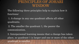 PRINCIPLES OF JOHARI
WINDOW
The following three principles help to explain how it
functions:
1. A change in any one quadrant affects all other
quadrants.
2. The smaller the quadrant 1, the poorer the
communication.
3. Interpersonal learning means that a change has taken
place, so quadrant 1 is larger and one or more of the other
quadrant is smaller.
 