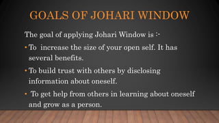 GOALS OF JOHARI WINDOW
The goal of applying Johari Window is :-
• To increase the size of your open self. It has
several benefits.
• To build trust with others by disclosing
information about oneself.
• To get help from others in learning about oneself
and grow as a person.
 