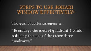 STEPS TO USE JOHARI
WINDOW EFFECTIVELY:-
The goal of self-awareness is
“To enlarge the area of quadrant 1 while
reducing the size of the other three
quadrants.”
 