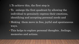 1.To achieve this, the first step is
• To enlarge the first quadrant by allowing the
individual to genuinely express their emotions,
identifying and accepting personal needs and
• Making them move in free, joyful and spontaneous
ways.
• This helps to explore personal thoughts , feelings,
memories and actions.
 