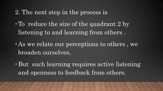 2. The next step in the process is
• To reduce the size of the quadrant 2 by
listening to and learning from others .
• As we relate our perceptions to others , we
broaden ourselves,
• But such learning requires active listening
and openness to feedback from others.
 
