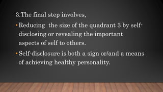 3.The final step involves,
• Reducing the size of the quadrant 3 by self-
disclosing or revealing the important
aspects of self to others.
• Self-disclosure is both a sign or/and a means
of achieving healthy personality.
 