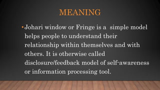 •Johari window or Fringe is a simple model
helps people to understand their
relationship within themselves and with
others. It is otherwise called
disclosure/feedback model of self-awareness
or information processing tool.
MEANING
 