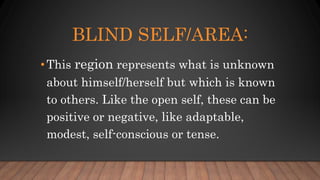 BLIND SELF/AREA:
•This region represents what is unknown
about himself/herself but which is known
to others. Like the open self, these can be
positive or negative, like adaptable,
modest, self-conscious or tense.
 