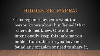 HIDDEN SELF/AREA:
•This region represents what the
person knows about him/herself that
others do not know. One either
intentionally keep this information
hidden from others or you have not
found any occasion or need to share it.
 