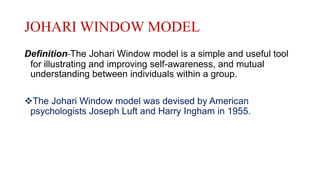 JOHARI WINDOW MODEL
Definition-The Johari Window model is a simple and useful tool
for illustrating and improving self-awareness, and mutual
understanding between individuals within a group.
The Johari Window model was devised by American
psychologists Joseph Luft and Harry Ingham in 1955.
 