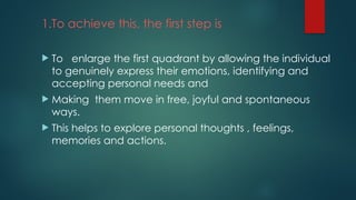 1.To achieve this, the first step is
 To enlarge the first quadrant by allowing the individual
to genuinely express their emotions, identifying and
accepting personal needs and
 Making them move in free, joyful and spontaneous
ways.
 This helps to explore personal thoughts , feelings,
memories and actions.
 