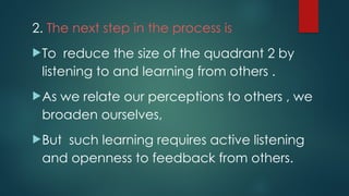 2. The next step in the process is
To reduce the size of the quadrant 2 by
listening to and learning from others .
As we relate our perceptions to others , we
broaden ourselves,
But such learning requires active listening
and openness to feedback from others.
 