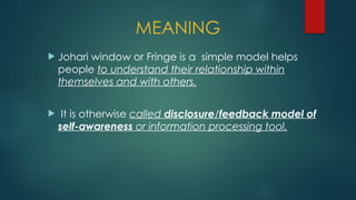  Johari window or Fringe is a simple model helps
people to understand their relationship within
themselves and with others.
 It is otherwise called disclosure/feedback model of
self-awareness or information processing tool.
MEANING
 