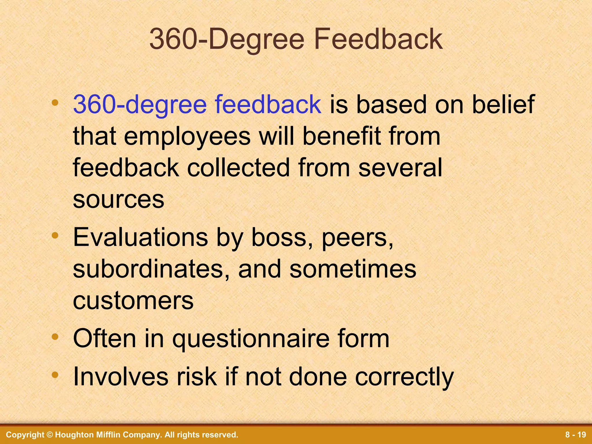 360-Degree Feedback
• 360-degree feedback is based on belief
that employees will benefit from
feedback collected from several
sources
• Evaluations by boss, peers,
subordinates, and sometimes
customers
• Often in questionnaire form
• Involves risk if not done correctly
Copyright © Houghton Mifflin Company. All rights reserved.

8 - 19

 