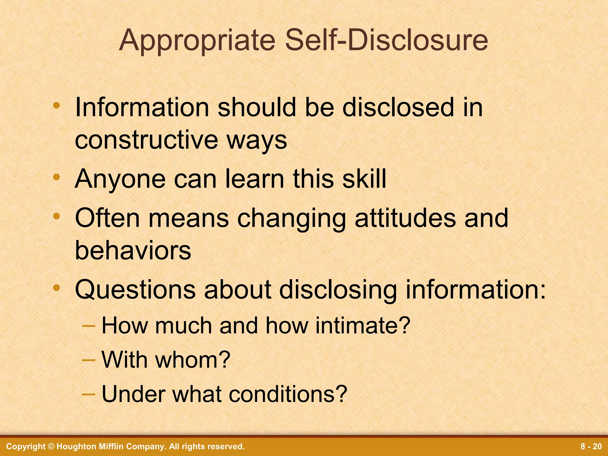Appropriate Self-Disclosure
• Information should be disclosed in
constructive ways
• Anyone can learn this skill
• Often means changing attitudes and
behaviors
• Questions about disclosing information:
– How much and how intimate?
– With whom?
– Under what conditions?
Copyright © Houghton Mifflin Company. All rights reserved.

8 - 20

 