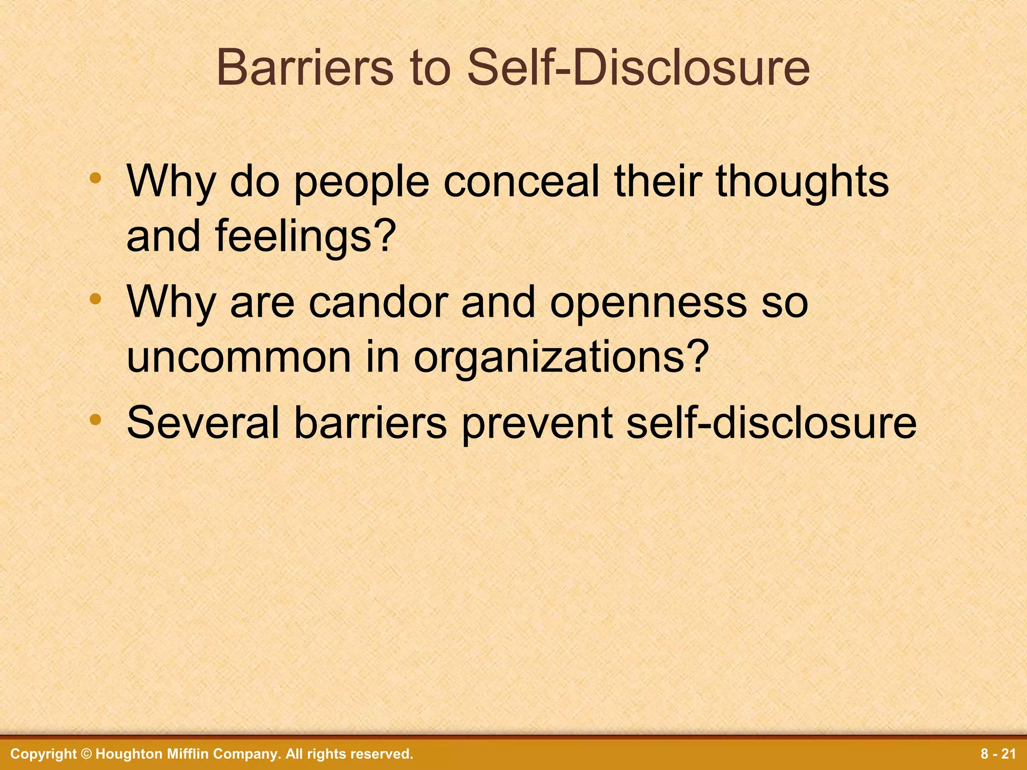 Barriers to Self-Disclosure
• Why do people conceal their thoughts
and feelings?
• Why are candor and openness so
uncommon in organizations?
• Several barriers prevent self-disclosure

Copyright © Houghton Mifflin Company. All rights reserved.

8 - 21

 