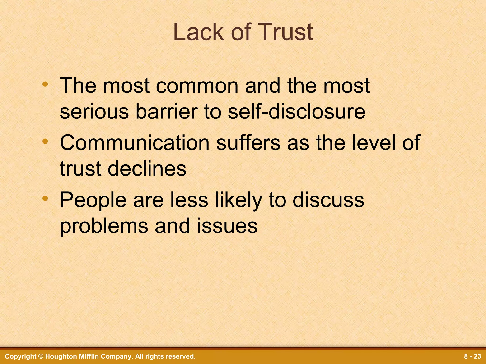 Lack of Trust
• The most common and the most
serious barrier to self-disclosure
• Communication suffers as the level of
trust declines
• People are less likely to discuss
problems and issues

Copyright © Houghton Mifflin Company. All rights reserved.

8 - 23

 