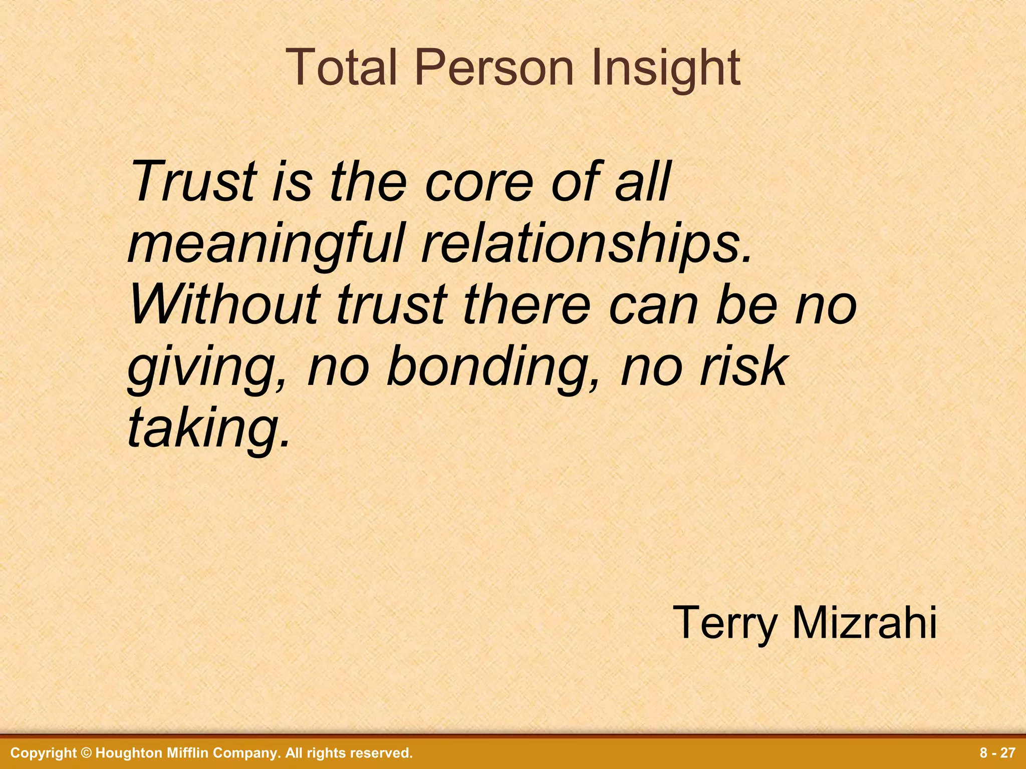 Total Person Insight

Trust is the core of all
meaningful relationships.
Without trust there can be no
giving, no bonding, no risk
taking.
Terry Mizrahi
Copyright © Houghton Mifflin Company. All rights reserved.

8 - 27

 