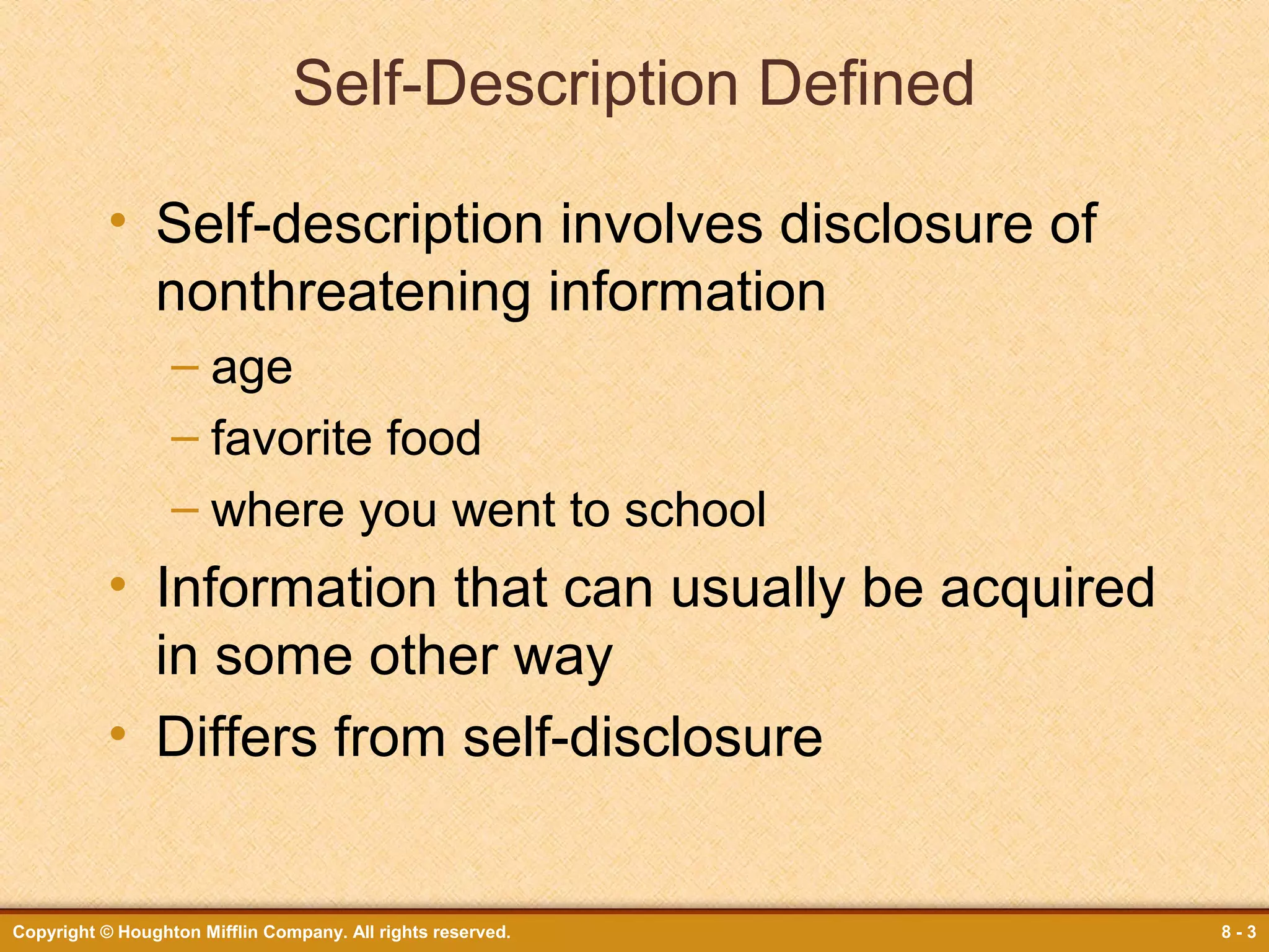 Self-Description Defined
• Self-description involves disclosure of
nonthreatening information
– age
– favorite food
– where you went to school

• Information that can usually be acquired
in some other way
• Differs from self-disclosure

Copyright © Houghton Mifflin Company. All rights reserved.

8-3

 
