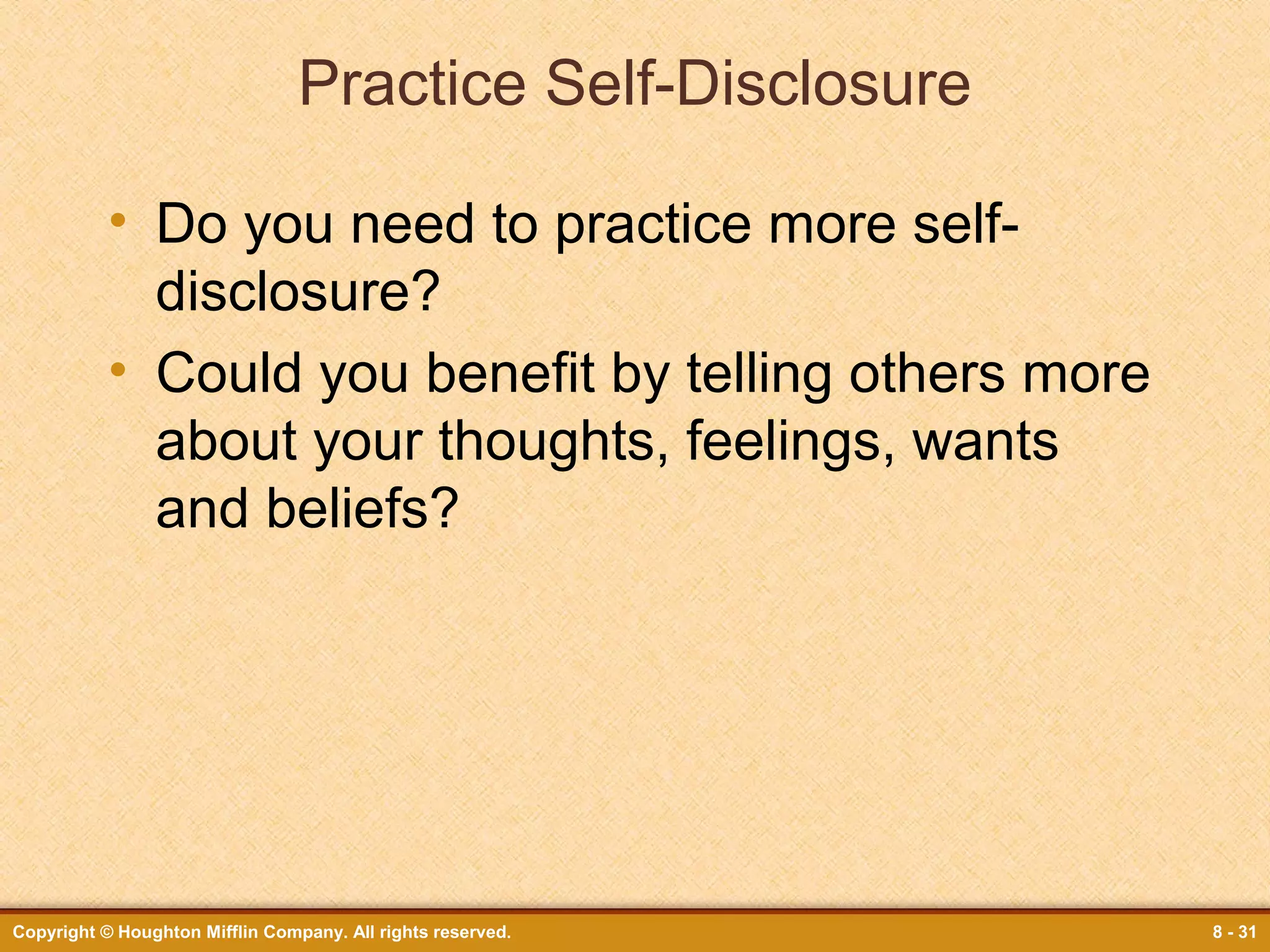 Practice Self-Disclosure
• Do you need to practice more selfdisclosure?
• Could you benefit by telling others more
about your thoughts, feelings, wants
and beliefs?

Copyright © Houghton Mifflin Company. All rights reserved.

8 - 31

 