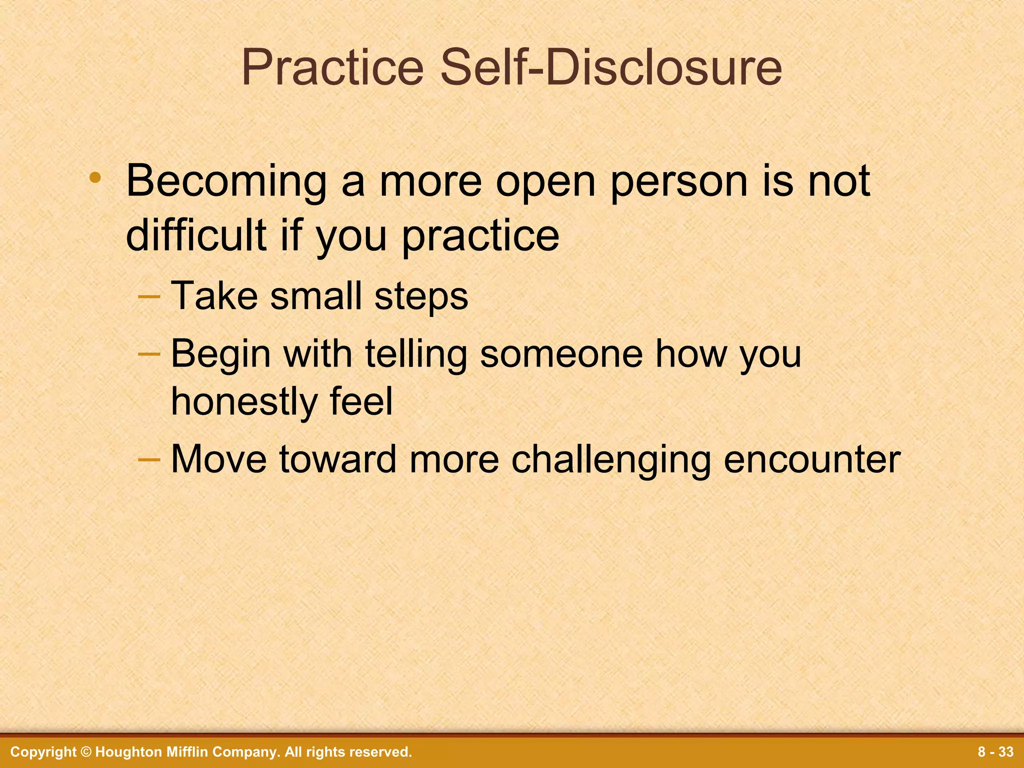Practice Self-Disclosure
• Becoming a more open person is not
difficult if you practice
– Take small steps
– Begin with telling someone how you
honestly feel
– Move toward more challenging encounter

Copyright © Houghton Mifflin Company. All rights reserved.

8 - 33

 