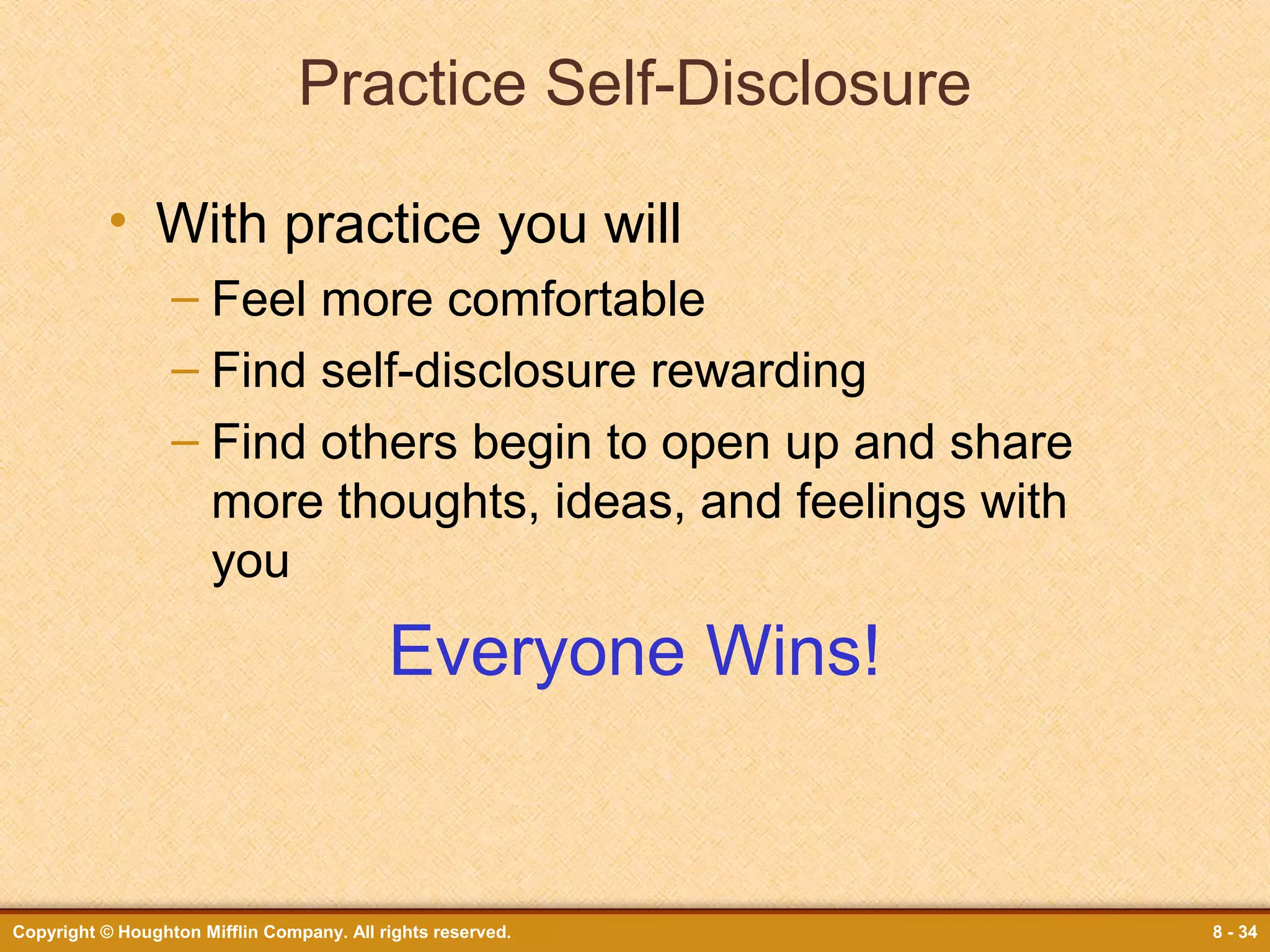 Practice Self-Disclosure
• With practice you will
– Feel more comfortable
– Find self-disclosure rewarding
– Find others begin to open up and share
more thoughts, ideas, and feelings with
you

Everyone Wins!

Copyright © Houghton Mifflin Company. All rights reserved.

8 - 34

 