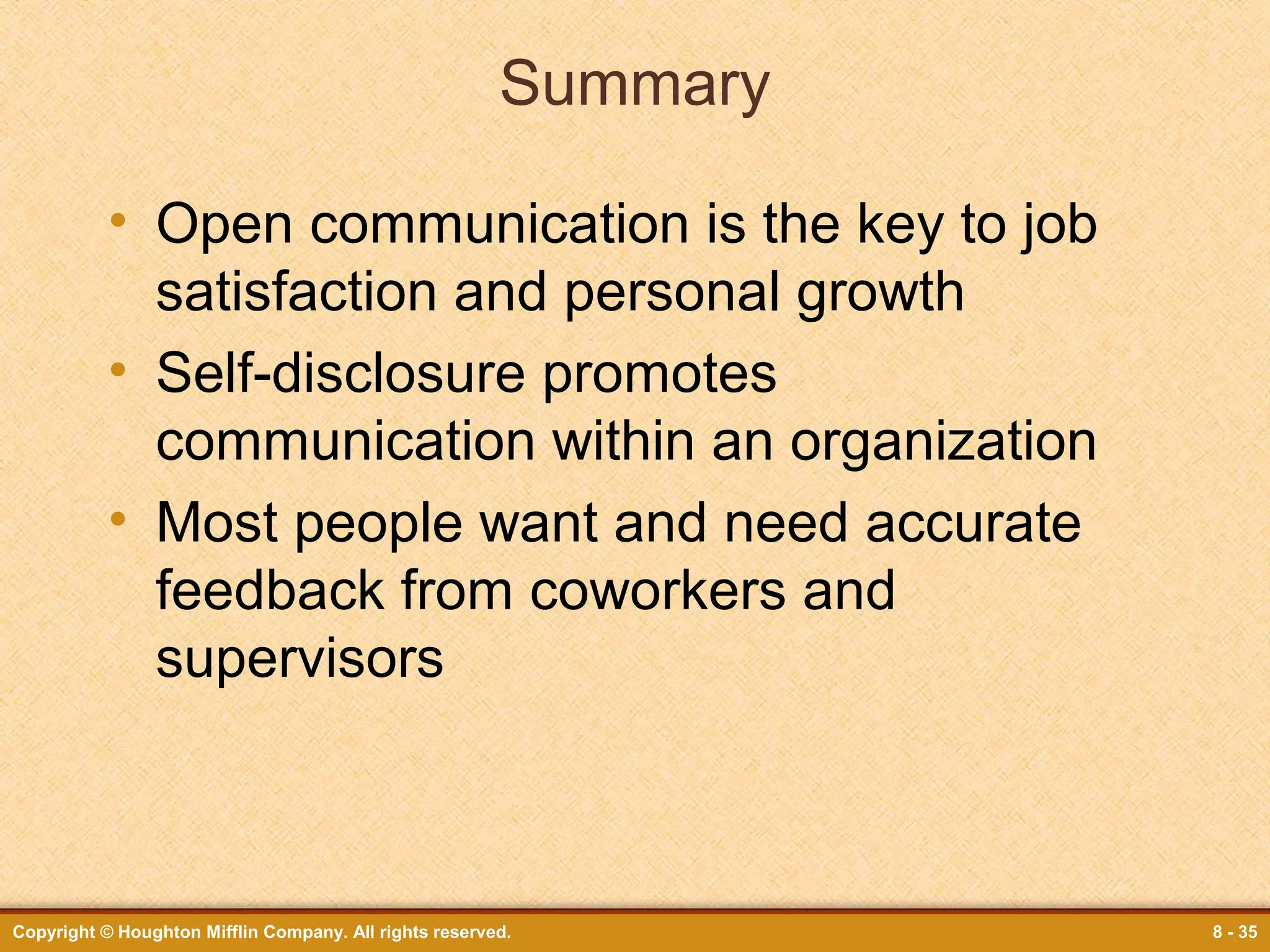 Summary
• Open communication is the key to job
satisfaction and personal growth
• Self-disclosure promotes
communication within an organization
• Most people want and need accurate
feedback from coworkers and
supervisors

Copyright © Houghton Mifflin Company. All rights reserved.

8 - 35

 