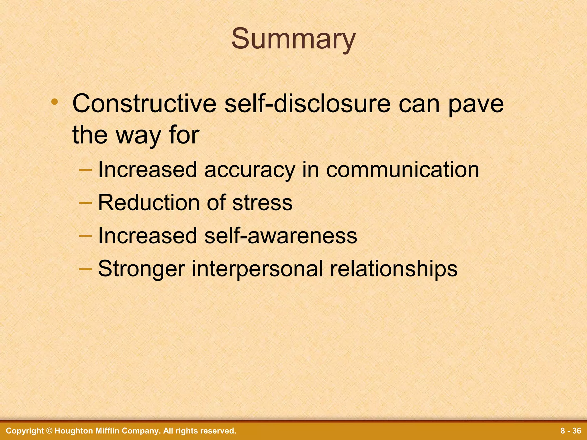 Summary
• Constructive self-disclosure can pave
the way for
– Increased accuracy in communication
– Reduction of stress
– Increased self-awareness
– Stronger interpersonal relationships

Copyright © Houghton Mifflin Company. All rights reserved.

8 - 36

 