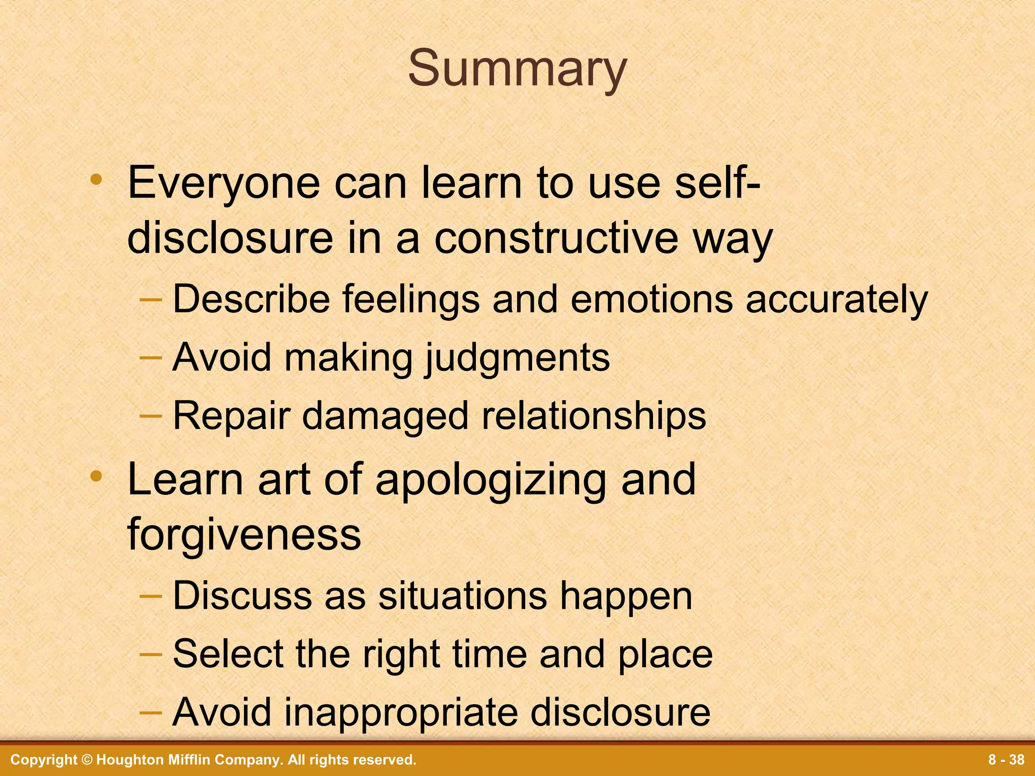 Summary
• Everyone can learn to use selfdisclosure in a constructive way
– Describe feelings and emotions accurately
– Avoid making judgments
– Repair damaged relationships

• Learn art of apologizing and
forgiveness
– Discuss as situations happen
– Select the right time and place
– Avoid inappropriate disclosure
Copyright © Houghton Mifflin Company. All rights reserved.

8 - 38

 
