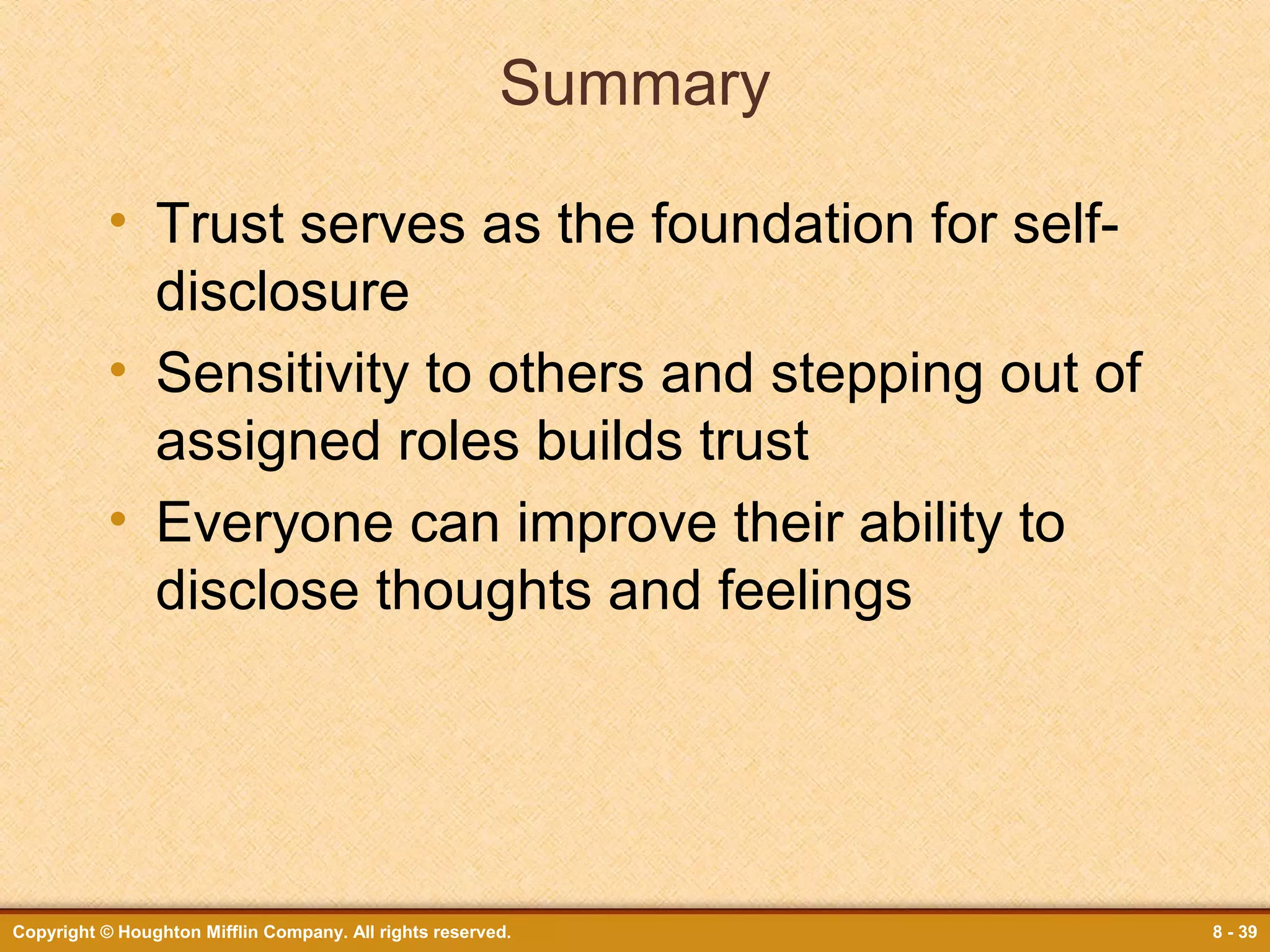 Summary
• Trust serves as the foundation for selfdisclosure
• Sensitivity to others and stepping out of
assigned roles builds trust
• Everyone can improve their ability to
disclose thoughts and feelings

Copyright © Houghton Mifflin Company. All rights reserved.

8 - 39

 