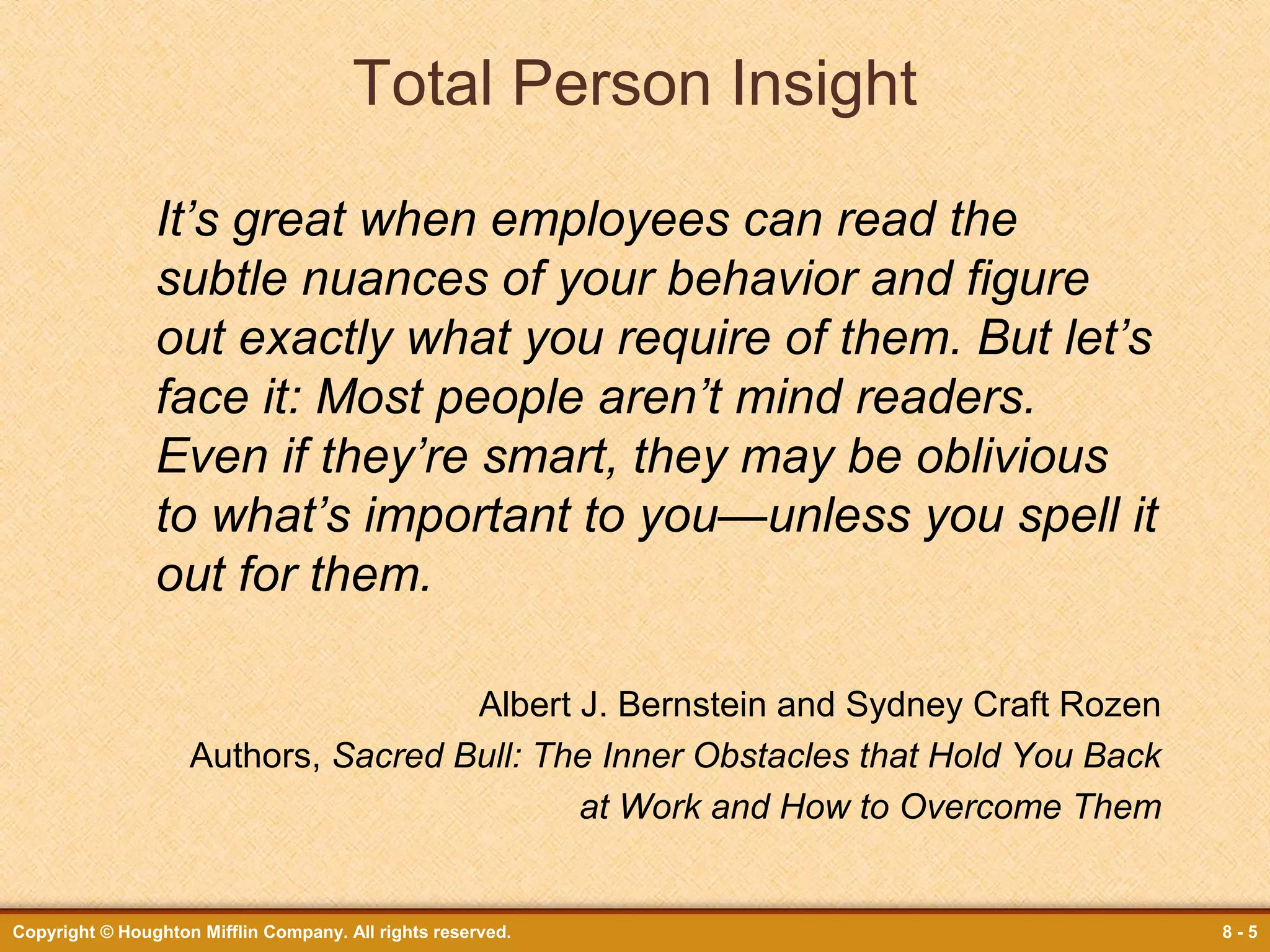 Total Person Insight
It’s great when employees can read the
subtle nuances of your behavior and figure
out exactly what you require of them. But let’s
face it: Most people aren’t mind readers.
Even if they’re smart, they may be oblivious
to what’s important to you—unless you spell it
out for them.
Albert J. Bernstein and Sydney Craft Rozen
Authors, Sacred Bull: The Inner Obstacles that Hold You Back
at Work and How to Overcome Them

Copyright © Houghton Mifflin Company. All rights reserved.

8-5

 