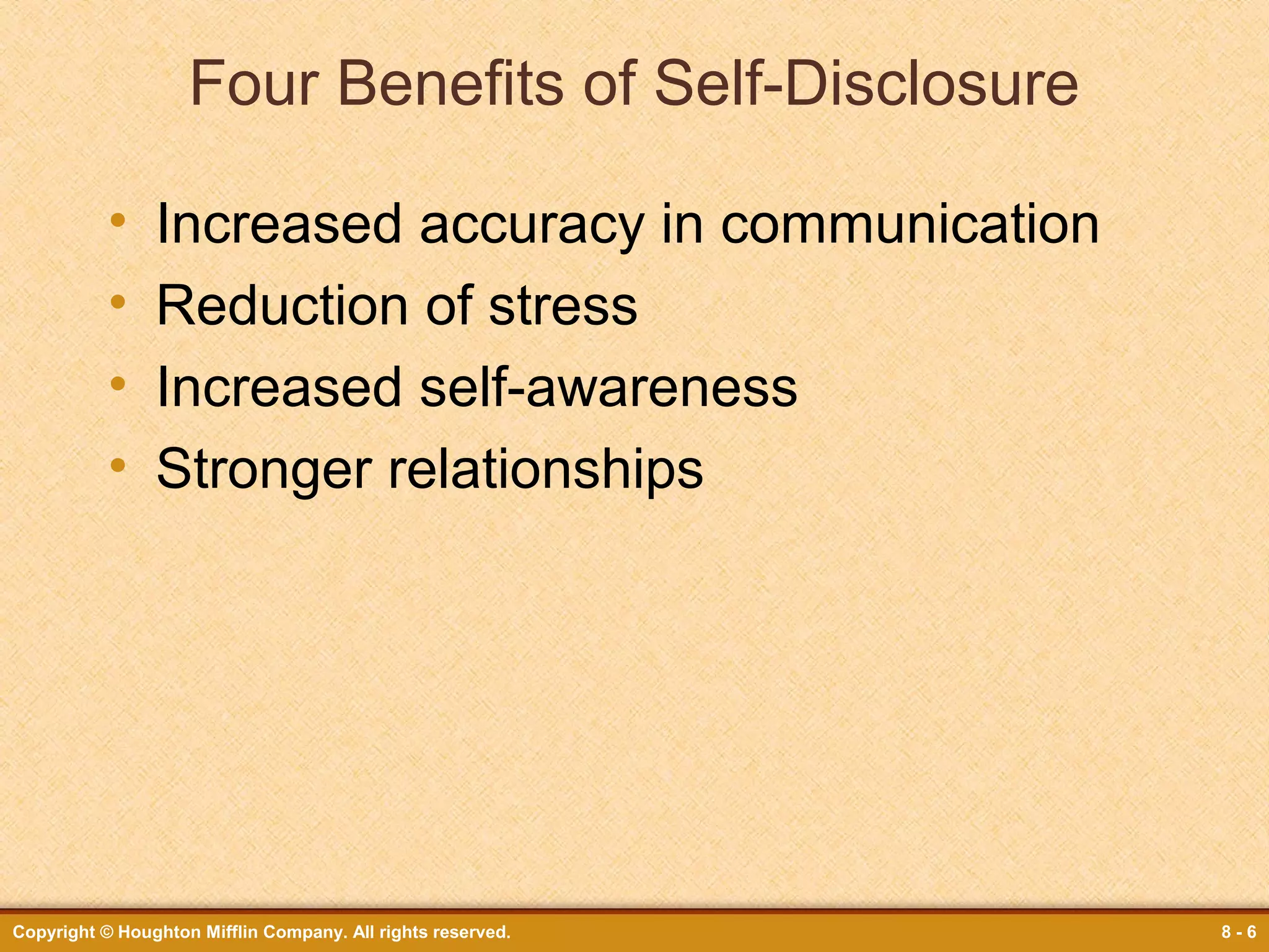 Four Benefits of Self-Disclosure
•
•
•
•

Increased accuracy in communication
Reduction of stress
Increased self-awareness
Stronger relationships

Copyright © Houghton Mifflin Company. All rights reserved.

8-6

 