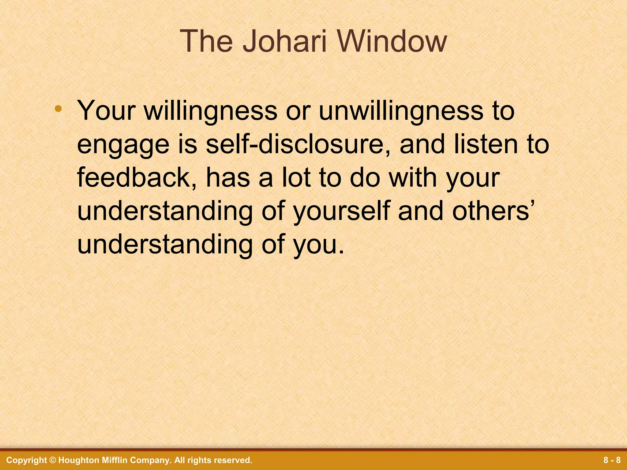 The Johari Window
• Your willingness or unwillingness to
engage is self-disclosure, and listen to
feedback, has a lot to do with your
understanding of yourself and others’
understanding of you.

Copyright © Houghton Mifflin Company. All rights reserved.

8-8

 