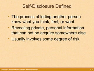 Self-Disclosure Defined
• The process of letting another person
know what you think, feel, or want
• Revealing private, personal information
that can not be acquire somewhere else
• Usually involves some degree of risk

Copyright © Houghton Mifflin Company. All rights reserved.

8-2

 