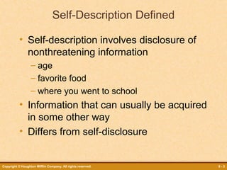 Self-Description Defined
• Self-description involves disclosure of
nonthreatening information
– age
– favorite food
– where you went to school

• Information that can usually be acquired
in some other way
• Differs from self-disclosure

Copyright © Houghton Mifflin Company. All rights reserved.

8-3

 