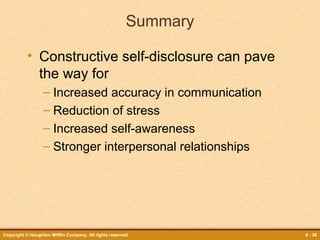 Summary
• Constructive self-disclosure can pave
the way for
– Increased accuracy in communication
– Reduction of stress
– Increased self-awareness
– Stronger interpersonal relationships

Copyright © Houghton Mifflin Company. All rights reserved.

8 - 36

 
