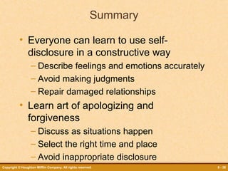 Summary
• Everyone can learn to use selfdisclosure in a constructive way
– Describe feelings and emotions accurately
– Avoid making judgments
– Repair damaged relationships

• Learn art of apologizing and
forgiveness
– Discuss as situations happen
– Select the right time and place
– Avoid inappropriate disclosure
Copyright © Houghton Mifflin Company. All rights reserved.

8 - 38

 