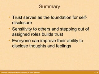 Summary
• Trust serves as the foundation for selfdisclosure
• Sensitivity to others and stepping out of
assigned roles builds trust
• Everyone can improve their ability to
disclose thoughts and feelings

Copyright © Houghton Mifflin Company. All rights reserved.

8 - 39

 
