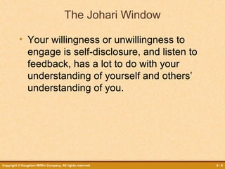 The Johari Window
• Your willingness or unwillingness to
engage is self-disclosure, and listen to
feedback, has a lot to do with your
understanding of yourself and others’
understanding of you.

Copyright © Houghton Mifflin Company. All rights reserved.

8-8

 